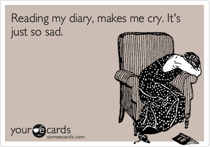 Reading my diary, makes me cry. It's just so sad.