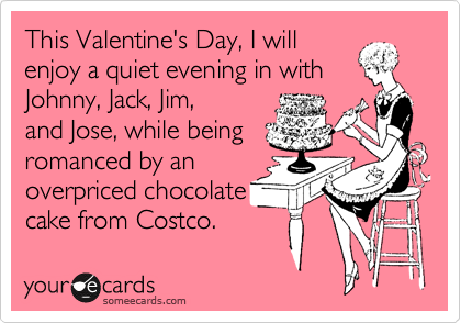 This Valentine's Day, I will
enjoy a quiet evening in with Johnny, Jack, Jim,
and Jose, while being
romanced by an
overpriced chocolate
cake from Costco.