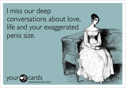 I miss our deep
conversations about love,
life and your exaggerated
penis size.