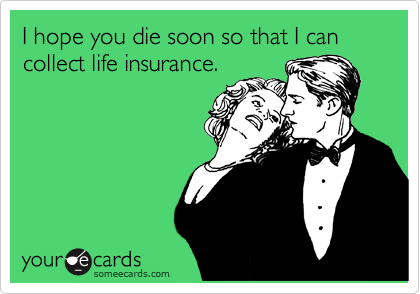 I hope you die soon so that I can collect life insurance.