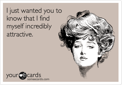 I just wanted you to
know that I find
myself incredibly
attractive.