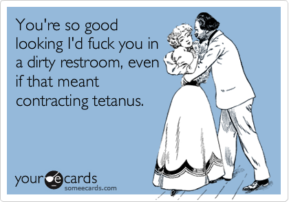 You're so good
looking I'd fuck you in
a dirty restroom, even
if that meant
contracting tetanus.