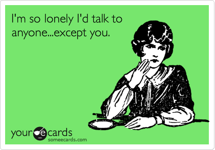 I'm so lonely I'd talk to
anyone...except you.