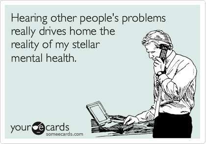 Hearing other people's problems
really drives home the
reality of my stellar
mental health.