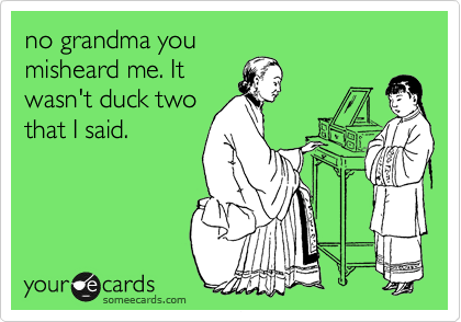no grandma you
misheard me. It
wasn't duck two
that I said.
