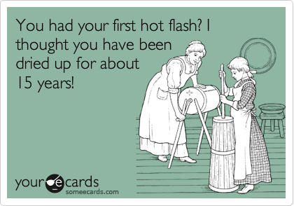 You had your first hot flash? I thought you have been
dried up for about
15 years!