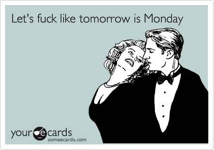 Let's fuck like tomorrow is Monday 