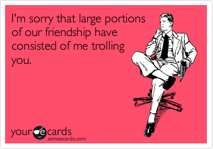 I'm sorry that large portions
of our friendship have
consisted of me trolling
you.