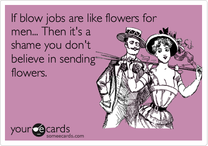 If blow jobs are like flowers for men... Then it's a
shame you don't
believe in sending
flowers.