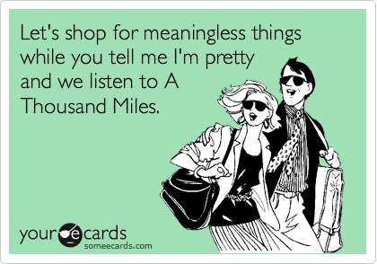 Let's shop for meaningless things while you tell me I'm pretty
and we listen to A
Thousand Miles.