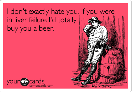 I don't exactly hate you. If you were in liver failure I'd totally
buy you a beer.
