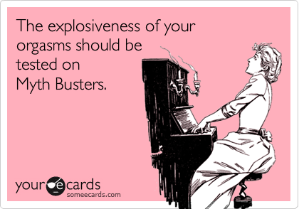 The explosiveness of your 
orgasms should be 
tested on 
Myth Busters.
