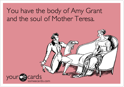 You have the body of Amy Grant and the soul of Mother Teresa.