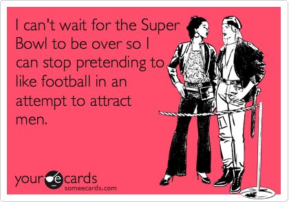 I can't wait for the Super
Bowl to be over so I
can stop pretending to
like football in an
attempt to attract
men.
