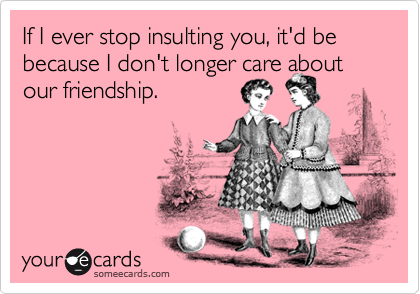 If I ever stop insulting you, it'd be because I don't longer care about our friendship.
