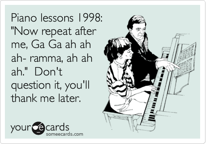 Piano lessons 1998:
"Now repeat after
me, Ga Ga ah ah
ah- ramma, ah ah
ah."  Don't
question it, you'll
thank me later.