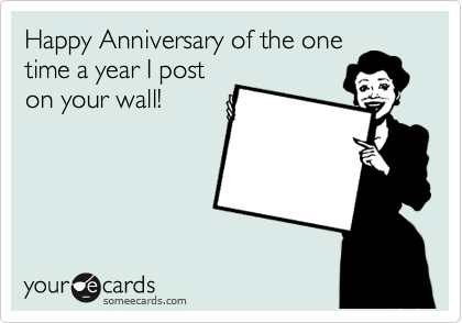 Happy Anniversary of the one
time a year I post
on your wall!