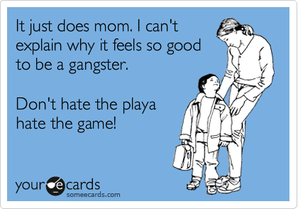 It just does mom. I can't
explain why it feels so good
to be a gangster.

Don't hate the playa
hate the game! 