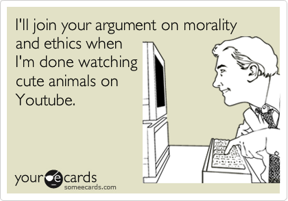 I'll join your argument on morality and ethics when
I'm done watching
cute animals on
Youtube.