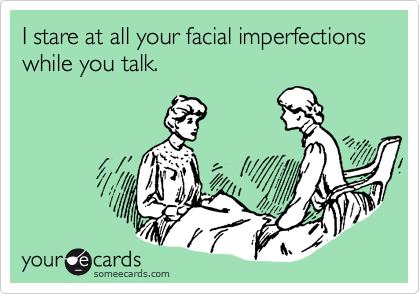 I stare at all your facial imperfections while you talk.