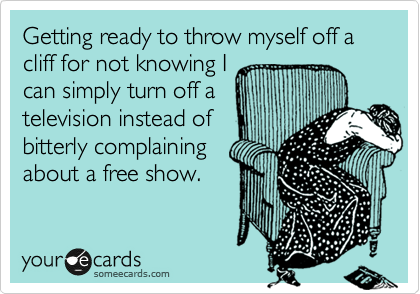 Getting ready to throw myself off a cliff for not knowing I 
can simply turn off a
television instead of
bitterly complaining
about a free show.