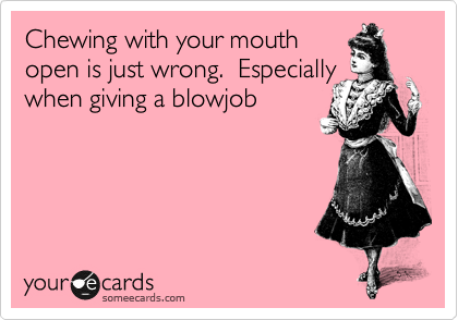 Chewing with your mouth 
open is just wrong.  Especially 
when giving a blowjob