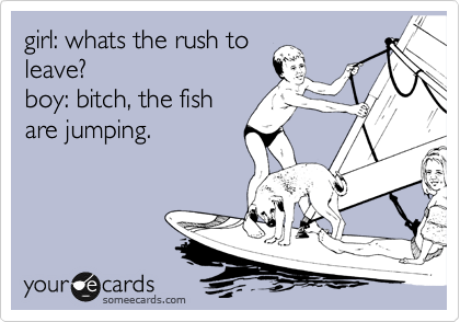 girl: whats the rush to
leave?
boy: bitch, the fish
are jumping.