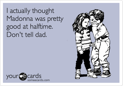I actually thought
Madonna was pretty
good at halftime. 
Don't tell dad.