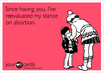 Since having you, I've
reevaluated my stance
on abortion.