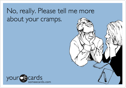 No, really. Please tell me more about your cramps.