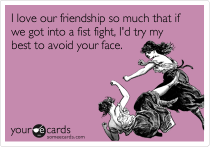 I love our friendship so much that if we got into a fist fight, I'd try my best to avoid your face.