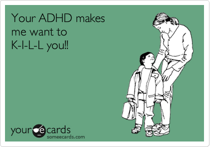 Your ADHD makes  
me want to  
K-I-L-L you!!