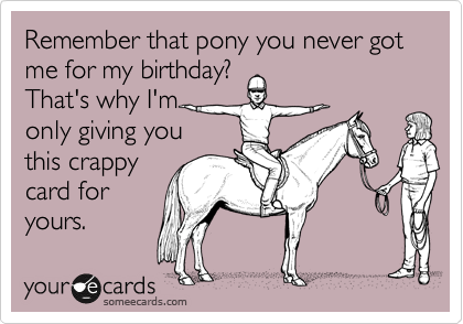 Remember that pony you never got me for my birthday?
That's why I'm 
only giving you
this crappy
card for
yours. 