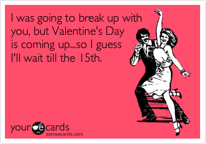I was going to break up with
you, but Valentine's Day
is coming up...so I guess
I'll wait till the 15th.