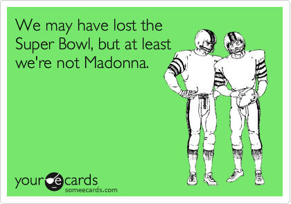 We may have lost the
Super Bowl, but at least
we're not Madonna.