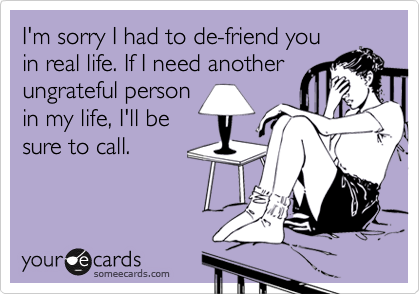 I'm sorry I had to de-friend you
in real life. If I need another
ungrateful person
in my life, I'll be
sure to call.
