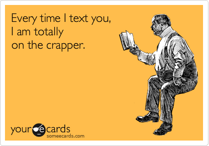 Every time I text you,
I am totally
on the crapper.