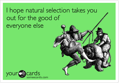I hope natural selection takes you out for the good of
everyone else