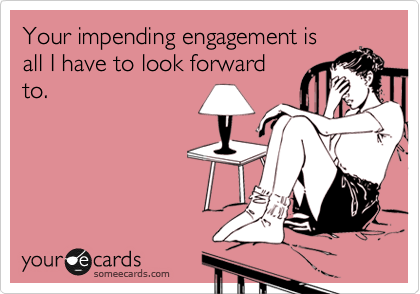 Your impending engagement is
all I have to look forward
to.