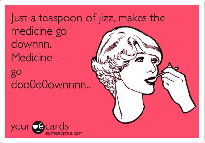 Just a teaspoon of jizz, makes the medicine go
downnn.
Medicine
go
doo0o0ownnnn..