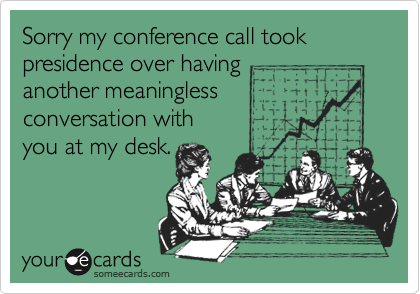 Sorry my conference call took 
presidence over having
another meaningless
conversation with 
you at my desk.