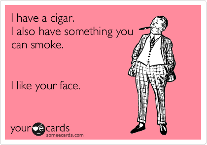 I have a cigar.
I also have something you
can smoke. 


I like your face.