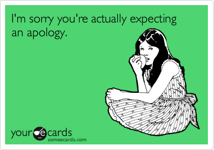I'm sorry you're actually expecting an apology.