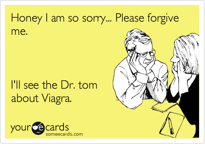 Honey I am so sorry... Please forgive me.



I'll see the Dr. tom
about Viagra.