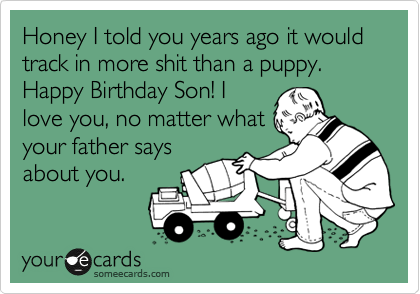 Honey I told you years ago it would track in more shit than a puppy.
Happy Birthday Son! I
love you, no matter what
your father says
about you.