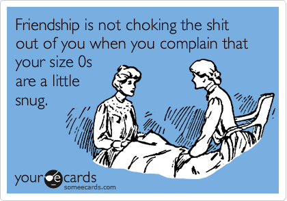 Friendship is not choking the shit out of you when you complain that your size 0s
are a little
snug.