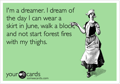 I'm a dreamer. I dream of
the day I can wear a
skirt in June, walk a block,
and not start forest fires
with my thighs.