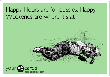 Happy Hours are for pussies, Happy Weekends are where it's at.