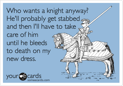 Who wants a knight anyway?
He'll probably get stabbed
and then I'll have to take
care of him
until he bleeds
to death on my
new dress.