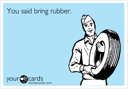 You said bring rubber. 